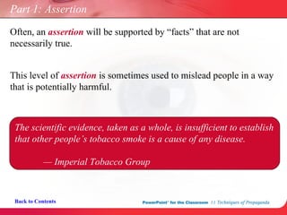 Part 1: Assertion Often, an  assertion  will be supported by “facts” that are not  necessarily true. Back to Contents This level of  assertion  is sometimes used to mislead people in a way that is potentially harmful. The scientific evidence, taken as a whole, is insufficient to establish that other people’s tobacco smoke is a cause of any disease. —  Imperial Tobacco Group 
