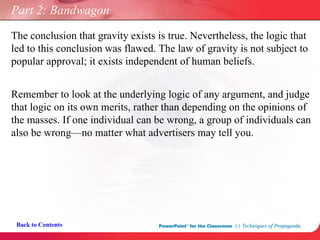 Part 2: Bandwagon Remember to look at the underlying logic of any argument, and judge that logic on its own merits, rather than depending on the opinions of the masses. If one individual can be wrong, a group of individuals can also be wrong—no matter what advertisers may tell you. Back to Contents The conclusion that gravity exists is true. Nevertheless, the logic that led to this conclusion was flawed. The law of gravity is not subject to popular approval; it exists independent of human beliefs. 