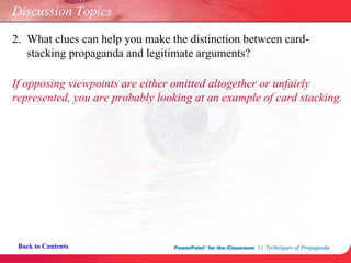 Discussion Topics 2.  What clues can help you make the distinction between card-   stacking propaganda and legitimate arguments? If opposing viewpoints are either omitted altogether or unfairly  represented, you are probably looking at an example of card stacking. Back to Contents 