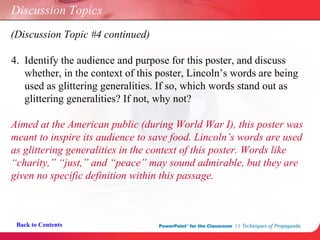 Discussion Topics 4.  Identify the audience and purpose for this poster, and discuss    whether, in the context of this poster, Lincoln’s words are being    used as glittering generalities. If so, which words stand out as    glittering generalities? If not, why not? Back to Contents Aimed at the American public (during World War I), this poster was  meant to inspire its audience to save food. Lincoln’s words are used  as glittering generalities in the context of this poster. Words like  “charity,” “just,” and “peace” may sound admirable, but they are  given no specific definition within this passage. (Discussion Topic #4 continued) 
