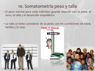 10. Somatometría peso y talla
• El peso normal para cada individuo guarda relación con la edad, el
sexo, la talla y el desarrollo esquelético.
• La talla se bebe considerar de acuerdo con las condiciones de edad,
familia y la raza.
 
