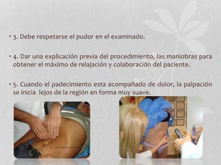• 3. Debe respetarse el pudor en el examinado.
• 4. Dar una explicación previa del procedimiento, las maniobras para
obtener el máximo de relajación y colaboración del paciente.
• 5. Cuando el padecimiento esta acompañado de dolor, la palpación
se inicia lejos de la región en forma muy suave.
 