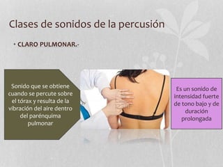 Clases de sonidos de la percusión
• CLARO PULMONAR.-
Sonido que se obtiene
cuando se percute sobre
el tórax y resulta de la
vibración del aire dentro
del parénquima
pulmonar
Es un sonido de
intensidad fuerte
de tono bajo y de
duración
prolongada
 