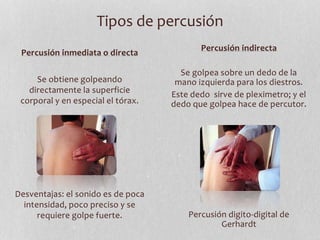 Tipos de percusión
Percusión inmediata o directa
Se obtiene golpeando
directamente la superficie
corporal y en especial el tórax.
Desventajas: el sonido es de poca
intensidad, poco preciso y se
requiere golpe fuerte.
Percusión indirecta
Se golpea sobre un dedo de la
mano izquierda para los diestros.
Este dedo sirve de pleximetro; y el
dedo que golpea hace de percutor.
Percusión digito-digital de
Gerhardt
 