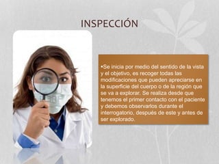 INSPECCIÓN
Se inicia por medio del sentido de la vista
y el objetivo, es recoger todas las
modificaciones que pueden apreciarse en
la superficie del cuerpo o de la región que
se va a explorar. Se realiza desde que
tenemos el primer contacto con el paciente
y debemos observarlos durante el
interrogatorio, después de este y antes de
ser explorado.
 