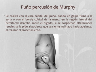 Puño percusión de Murphy
• Se realiza con la cara cubital del puño, dando un golpe firme a la
zona o con el borde cubital de la mano, en la región lateral del
hemitórax derecho sobre el hígado; si se sospechan alteraciones
renales se le pide al paciente que se siente inclinado hacia adelante,
al realizar el procedimiento.
 