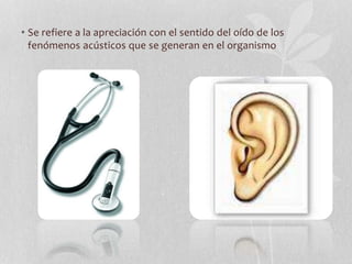 • Se refiere a la apreciación con el sentido del oído de los
fenómenos acústicos que se generan en el organismo
 