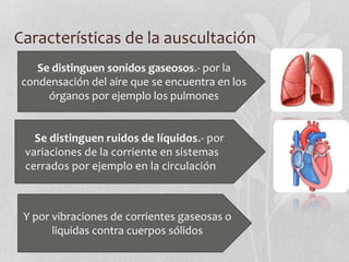 Características de la auscultación
Se distinguen sonidos gaseosos.- por la
condensación del aire que se encuentra en los
órganos por ejemplo los pulmones
Se distinguen ruidos de líquidos.- por
variaciones de la corriente en sistemas
cerrados por ejemplo en la circulación
Y por vibraciones de corrientes gaseosas o
liquidas contra cuerpos sólidos
 