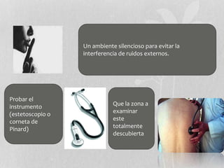 Un ambiente silencioso para evitar la
interferencia de ruidos externos.
Que la zona a
examinar
este
totalmente
descubierta
Probar el
instrumento
(estetoscopio o
corneta de
Pinard)
 