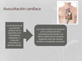 Auscultación cardiaca
Los fenómenos de
auscultación
cardiaca son la
expresión e los
movimientos
sanguíneos a
través del
miocardio y el
aparato valvular
Los ruidos cardiacos se producen
por la contracción de la
musculatura del corazón y el
efecto cinético de la corriente
sanguínea sobre las válvulas
cardiaca y las paredes vasculares
 