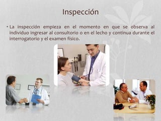 Inspección
• La inspección empieza en el momento en que se observa al
individuo ingresar al consultorio o en el lecho y continua durante el
interrogatorio y el examen físico.
 