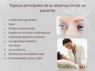 Tópicos principales de la observación de un
paciente
1. Condiciones generales
2. Edad
3. El tipo constitucional
4. Estado de nutrición e hidratación
5. La postura-posición y actitud
6. La capacidad dinámica
7. Las facies
8. La conciencia
9. Dominación hemisférica real
10. Somatometría, peso y talla
 