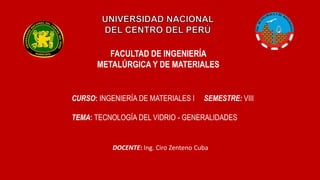 FACULTAD DE INGENIERÍA
METALÚRGICA Y DE MATERIALES
CURSO: INGENIERÍA DE MATERIALES I SEMESTRE: VIII
TEMA: TECNOLOGÍA DEL VIDRIO - GENERALIDADES
DOCENTE: Ing. Ciro Zenteno Cuba
 