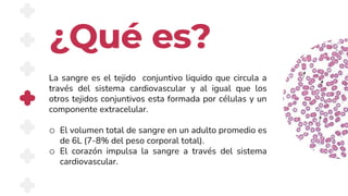 ¿Qué es?
La sangre es el tejido conjuntivo liquido que circula a
través del sistema cardiovascular y al igual que los
otros tejidos conjuntivos esta formada por células y un
componente extracelular.
o El volumen total de sangre en un adulto promedio es
de 6L (7-8% del peso corporal total).
o El corazón impulsa la sangre a través del sistema
cardiovascular.
 