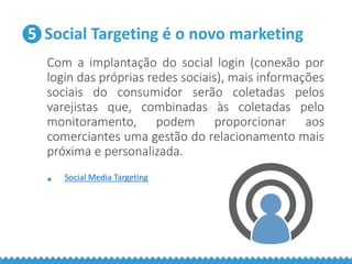 5 Social Targeting é o novo marketing
Com a implantação do social login (conexão por
login das próprias redes sociais), mais informações
sociais do consumidor serão coletadas pelos
varejistas que, combinadas às coletadas pelo
monitoramento, podem proporcionar aos
comerciantes uma gestão do relacionamento mais
próxima e personalizada.
• Social Media Targeting
 