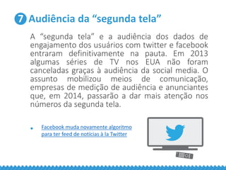 7 Audiência da “segunda tela”
A “segunda tela” e a audiência dos dados de
engajamento dos usuários com twitter e facebook
entraram definitivamente na pauta. Em 2013
algumas séries de TV nos EUA não foram
canceladas graças à audiência da social media. O
assunto mobilizou meios de comunicação,
empresas de medição de audiência e anunciantes
que, em 2014, passarão a dar mais atenção nos
números da segunda tela.
• Facebook muda novamente algoritmo
para ter feed de notícias à la Twitter
 