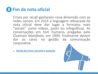 8 Fim da nota oficial
Crises por recall ganharam nova dimensão com as
redes sociais. Em 2014 a linguagem rebuscada da
nota oficial deve dar lugar a formatos mais
“sociais” como vídeos, posts ou infográficos. As
conversações em tom humano, pregadas pelo
Cluetrain Manifesto, em 1999, finalmente devem
dar as caras na gestão da comunicação
corporativa.
• Gestão de Crises: conceito e avaliação
 