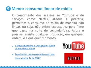 9 Menor consumo linear de mídia
O crescimento dos acessos ao YouTube e de
serviços como Netflix, aliados a pirataria,
permitem o consumo de mídia de maneira não
linear, ou seja, não existe expectativa pelo filme
que passa na noite de segunda-feira. Agora é
possível assistir qualquer produção, em qualquer
ordem, e a qualquer momento.
• 5 Ways Advertising Is Changing in a World
of Non-Linear Media
• Could online video consumption overtake
linear viewing TV by 2020?
 