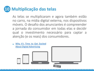 10 Multiplicação das telas
As telas se multiplicaram e agora também estão
no carro, na mídia digital externa, nos dispositivos
móveis. O desafio dos anunciantes é compreender
a jornada do consumidor em todas elas e decidir
qual o investimento necessário para captar a
atenção (e os reais) dos consumidores.
• Why It’s Time to Get Excited
About Digital Advertising
 