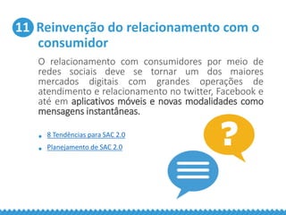 11 Reinvenção do relacionamento com o
consumidor
O relacionamento com consumidores por meio de
redes sociais deve se tornar um dos maiores
mercados digitais com grandes operações de
atendimento e relacionamento no twitter, Facebook e
até em aplicativos móveis e novas modalidades como
mensagens instantâneas.
• 8 Tendências para SAC 2.0
• Planejamento de SAC 2.0
 