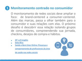 1 Monitoramento centrado no consumidor
O monitoramento de redes sociais deve ampliar o
foco: de brand-centered a consumer-centered.
Além das marcas, passa a olhar também para o
consumidor e suas relações com elas. O próximo
desafio é descobrir essa relação isolando grupos
de consumidores, compreendendo sua jornada,
checkins, desejos de compra e hábitos.
• 4P´s of Insights
• Data Bliss
• Saúde e Bem Estar Online: Presença e
comportamento de profissionais da área
de saúde nas redes sociais
 