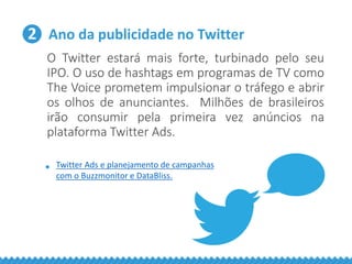 2 Ano da publicidade no Twitter
O Twitter estará mais forte, turbinado pelo seu
IPO. O uso de hashtags em programas de TV como
The Voice prometem impulsionar o tráfego e abrir
os olhos de anunciantes. Milhões de brasileiros
irão consumir pela primeira vez anúncios na
plataforma Twitter Ads.
• Twitter Ads e planejamento de campanhas
com o Buzzmonitor e DataBliss.
 