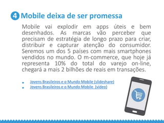 4 Mobile deixa de ser promessa
Mobile vai explodir em apps úteis e bem
desenhados. As marcas vão perceber que
precisam de estratégia de longo prazo para criar,
distribuir e capturar atenção do consumidor.
Seremos um dos 5 países com mais smartphones
vendidos no mundo. O m-commerce, que hoje já
representa 10% do total do varejo on-line,
chegará a mais 2 bilhões de reais em transações.
• Jovens Brasileiros e o Mundo Mobile (slideshare)
• Jovens Brasileiros e o Mundo Mobile (vídeo)
 