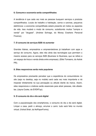 6. Consumo e economia serão compartilhados
A tendência é que cada vez mais as pessoas busquem serviços e produtos
compartilhados. Locais de trabalho e habitação, carros e caronas, pequenos
eletrônicos: a economia compartilhada estará presente em todos os aspectos
da vida. Isso mudará o modo de consumo, substituindo muitos "compra e
venda" por "alugase". (Andrew Schrage, do Money Crashers Personal
Finance).
7. O consumo de serviços B2B irá aumentar
Grandes líderes, empresários e empreendedores já trabalham com apps e
serviço de consumo. Agora, eles irão atrás das tecnologias que permitam o
mesmo acesso para os serviços B2B (Business to Business, que se refere a
um espaço de troca e venda direta entre empresas). (Elliot Tomaeno, do Astrsk
PR).
8. Sites responsivos serão mais populares
Os empresários precisarão perceber que a experiência do consumidores no
site (seja no desktop, seja no mobile) será cada vez mais importante e irá
impactar diretamente na sua percepção ou atitude diante da marca. Assim,
sites responsivos e criativos serão essenciais para atrair pessoas, não afastá-
las. (Jayna Cooke, do EVENTup).
9. O consumo do dia a dia será digital
Com a popularização dos smartphones, o consumo do dia a dia será digital.
Limpar a casa, pedir o almoço, arrumar o carro: tudo será feito no mundo
virtual. (Vishal Shah, do NoPaperForms).
 