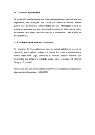 10. O foco será a privacidade
Os consumidores estarão cada vez mais preocupados com a privacidade: nos
pagamentos, nas transações, nas buscas por produtos e serviços. Poucos
querem que as empresas tenham todas as suas informações depois de
comprar ou pesquisar por algo. Aumentará a procura por sites, apps e outras
ferramentas para deixar tudo mais discreto e confidencial. (Nick Reese, do
BroadbandNow).
11. A realidade virtual será uma plataforma
Por enquanto, há três plataformas para as marcas trabalharem na era da
informação: computadores, mobiles e a Internet. Em breve, a realidade virtual
entrará nessa lista. Logo, comerciais e anúncios poderão trabalhar com
ferramentas que utilizam a realidade virtual, como o Oculus Rift. (Sathvik
Tantry, do FormSwift).
http://exame.abril.com.br//marketing/noticias/11tendenciasdeconsumoqueiraom
udarosproximos5anos/lista (16/09/2015)
 