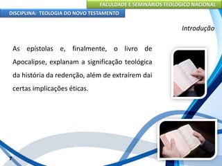 FACULDADE E SEMINÁRIOS TEOLÓGICO NACIONAL
DISCIPLINA: TEOLOGIA DO NOVO TESTAMENTO
Introdução
As epístolas e, finalmente, o livro de
Apocalipse, explanam a significação teológica
da história da redenção, além de extraírem dai
certas implicações éticas.
7
 