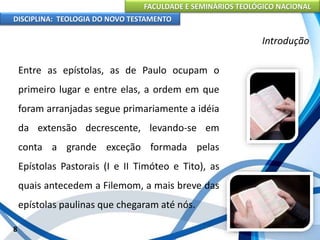 FACULDADE E SEMINÁRIOS TEOLÓGICO NACIONAL
DISCIPLINA: TEOLOGIA DO NOVO TESTAMENTO
Introdução
Entre as epístolas, as de Paulo ocupam o
primeiro lugar e entre elas, a ordem em que
foram arranjadas segue primariamente a idéia
da extensão decrescente, levando-se em
conta a grande exceção formada pelas
Epístolas Pastorais (I e II Timóteo e Tito), as
quais antecedem a Filemom, a mais breve das
epístolas paulinas que chegaram até nós.
8
 