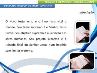 FACULDADE E SEMINÁRIOS TEOLÓGICO NACIONAL
DISCIPLINA: TEOLOGIA DO NOVO TESTAMENTO
Introdução
O Novo testamento é o livro mais vital o
mundo. Seu tema supremo é o Senhor Jesus
Cristo. Seu objetivo supremo é a Salvação dos
seres humanos. Seu projeto supremo é o
reinado final do Senhor Jesus num império
sem limites e eterno.
9
 