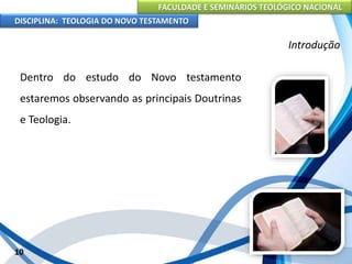 FACULDADE E SEMINÁRIOS TEOLÓGICO NACIONAL
DISCIPLINA: TEOLOGIA DO NOVO TESTAMENTO
Introdução
Dentro do estudo do Novo testamento
estaremos observando as principais Doutrinas
e Teologia.
10
 