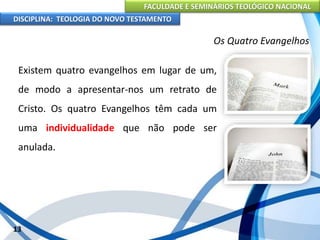 FACULDADE E SEMINÁRIOS TEOLÓGICO NACIONAL
DISCIPLINA: TEOLOGIA DO NOVO TESTAMENTO
Os Quatro Evangelhos
Existem quatro evangelhos em lugar de um,
de modo a apresentar-nos um retrato de
Cristo. Os quatro Evangelhos têm cada um
uma individualidade que não pode ser
anulada.
13
 