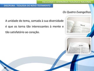 FACULDADE E SEMINÁRIOS TEOLÓGICO NACIONAL
DISCIPLINA: TEOLOGIA DO NOVO TESTAMENTO
Os Quatro Evangelhos
A unidade do tema, somada à sua diversidade
é que os torna tão interessantes à mente e
tão satisfatório ao coração.
14
 