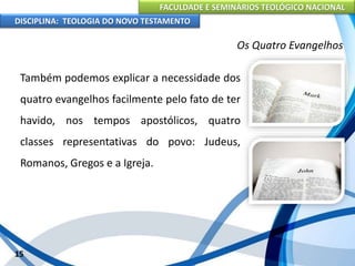 FACULDADE E SEMINÁRIOS TEOLÓGICO NACIONAL
DISCIPLINA: TEOLOGIA DO NOVO TESTAMENTO
Os Quatro Evangelhos
Também podemos explicar a necessidade dos
quatro evangelhos facilmente pelo fato de ter
havido, nos tempos apostólicos, quatro
classes representativas do povo: Judeus,
Romanos, Gregos e a Igreja.
15
 