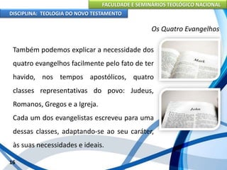 FACULDADE E SEMINÁRIOS TEOLÓGICO NACIONAL
DISCIPLINA: TEOLOGIA DO NOVO TESTAMENTO
Os Quatro Evangelhos
Também podemos explicar a necessidade dos
quatro evangelhos facilmente pelo fato de ter
havido, nos tempos apostólicos, quatro
classes representativas do povo: Judeus,
Romanos, Gregos e a Igreja.
Cada um dos evangelistas escreveu para uma
dessas classes, adaptando-se ao seu caráter,
às suas necessidades e ideais.
16
 