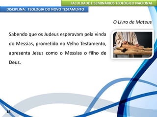 FACULDADE E SEMINÁRIOS TEOLÓGICO NACIONAL
DISCIPLINA: TEOLOGIA DO NOVO TESTAMENTO
O Livro de Mateus
Sabendo que os Judeus esperavam pela vinda
do Messias, prometido no Velho Testamento,
apresenta Jesus como o Messias o filho de
Deus.
18
 