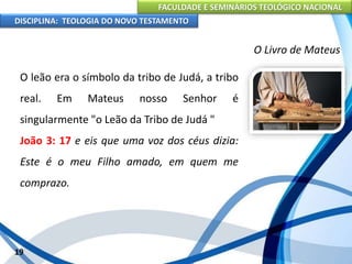 FACULDADE E SEMINÁRIOS TEOLÓGICO NACIONAL
DISCIPLINA: TEOLOGIA DO NOVO TESTAMENTO
O Livro de Mateus
O leão era o símbolo da tribo de Judá, a tribo
real. Em Mateus nosso Senhor é
singularmente "o Leão da Tribo de Judá "
João 3: 17 e eis que uma voz dos céus dizia:
Este é o meu Filho amado, em quem me
comprazo.
19
 