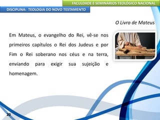 FACULDADE E SEMINÁRIOS TEOLÓGICO NACIONAL
DISCIPLINA: TEOLOGIA DO NOVO TESTAMENTO
O Livro de Mateus
Em Mateus, o evangelho do Rei, vê-se nos
primeiros capítulos o Rei dos Judeus e por
Fim o Rei soberano nos céus e na terra,
enviando para exigir sua sujeição e
homenagem.
20
 