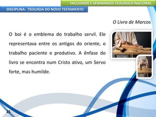 FACULDADE E SEMINÁRIOS TEOLÓGICO NACIONAL
DISCIPLINA: TEOLOGIA DO NOVO TESTAMENTO
O Livro de Marcos
O boi é o emblema do trabalho servil. Ele
representava entre os antigos do oriente, o
trabalho paciente e produtivo. A ênfase do
livro se encontra num Cristo ativo, um Servo
forte, mas humilde.
21
 