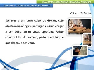 FACULDADE E SEMINÁRIOS TEOLÓGICO NACIONAL
DISCIPLINA: TEOLOGIA DO NOVO TESTAMENTO
O Livro de Lucas
Escreveu a um povo culto, os Gregos, cujo
objetivo era atingir a perfeição e assim chegar
a ser deus, assim Lucas apresenta Cristo
como o Filho do homem, perfeito em tudo e
que chegou a ser Deus.
22
 