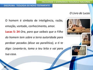 FACULDADE E SEMINÁRIOS TEOLÓGICO NACIONAL
DISCIPLINA: TEOLOGIA DO NOVO TESTAMENTO
O Livro de Lucas
O homem é símbolo de inteligência, razão,
emoção, vontade, conhecimento, amor.
Lucas 5: 24 Ora, para que saibais que o Filho
do homem tem sobre a terra autoridade para
perdoar pecados (disse ao paralítico), a ti te
digo: Levanta-te, toma o teu leito e vai para
tua casa.
23
 