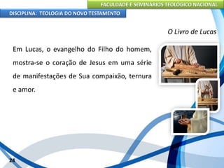 FACULDADE E SEMINÁRIOS TEOLÓGICO NACIONAL
DISCIPLINA: TEOLOGIA DO NOVO TESTAMENTO
O Livro de Lucas
Em Lucas, o evangelho do Filho do homem,
mostra-se o coração de Jesus em uma série
de manifestações de Sua compaixão, ternura
e amor.
24
 