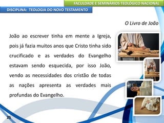 FACULDADE E SEMINÁRIOS TEOLÓGICO NACIONAL
DISCIPLINA: TEOLOGIA DO NOVO TESTAMENTO
O Livro de João
João ao escrever tinha em mente a Igreja,
pois já fazia muitos anos que Cristo tinha sido
crucificado e as verdades do Evangelho
estavam sendo esquecida, por isso João,
vendo as necessidades dos cristão de todas
as nações apresenta as verdades mais
profundas do Evangelho.
25
 