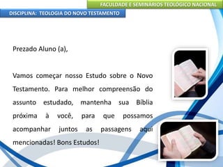 FACULDADE E SEMINÁRIOS TEOLÓGICO NACIONAL
DISCIPLINA: TEOLOGIA DO NOVO TESTAMENTO
Prezado Aluno (a),
Vamos começar nosso Estudo sobre o Novo
Testamento. Para melhor compreensão do
assunto estudado, mantenha sua Bíblia
próxima à você, para que possamos
acompanhar juntos as passagens aqui
mencionadas! Bons Estudos!
 