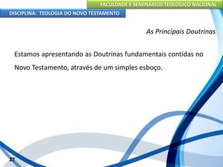 FACULDADE E SEMINÁRIOS TEOLÓGICO NACIONAL
DISCIPLINA: TEOLOGIA DO NOVO TESTAMENTO
As Principais Doutrinas
Estamos apresentando as Doutrinas fundamentais contidas no
Novo Testamento, através de um simples esboço.
27
 