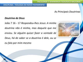 FACULDADE E SEMINÁRIOS TEOLÓGICO NACIONAL
DISCIPLINA: TEOLOGIA DO NOVO TESTAMENTO
As Principais Doutrinas
Doutrina de Deus
João 7 16 - 17 Respondeu-lhes Jesus: A minha
doutrina não é minha, mas daquele que me
enviou. Se alguém quiser fazer a vontade de
Deus, há de saber se a doutrina é dele, ou se
eu falo por mim mesmo
28
 