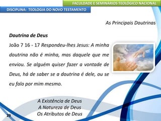 FACULDADE E SEMINÁRIOS TEOLÓGICO NACIONAL
DISCIPLINA: TEOLOGIA DO NOVO TESTAMENTO
As Principais Doutrinas
Doutrina de Deus
João 7 16 - 17 Respondeu-lhes Jesus: A minha
doutrina não é minha, mas daquele que me
enviou. Se alguém quiser fazer a vontade de
Deus, há de saber se a doutrina é dele, ou se
eu falo por mim mesmo.
A Existência de Deus
A Natureza de Deus
Os Atributos de Deus29
 