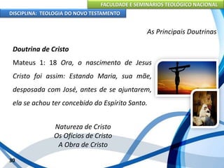 FACULDADE E SEMINÁRIOS TEOLÓGICO NACIONAL
DISCIPLINA: TEOLOGIA DO NOVO TESTAMENTO
As Principais Doutrinas
Doutrina de Cristo
Mateus 1: 18 Ora, o nascimento de Jesus
Cristo foi assim: Estando Maria, sua mãe,
desposada com José, antes de se ajuntarem,
ela se achou ter concebido do Espírito Santo.
Natureza de Cristo
Os Ofícios de Cristo
A Obra de Cristo
30
 